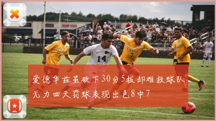 爱德华兹虽砍下30分5板却难救球队无力回天罚球表现出色8中7