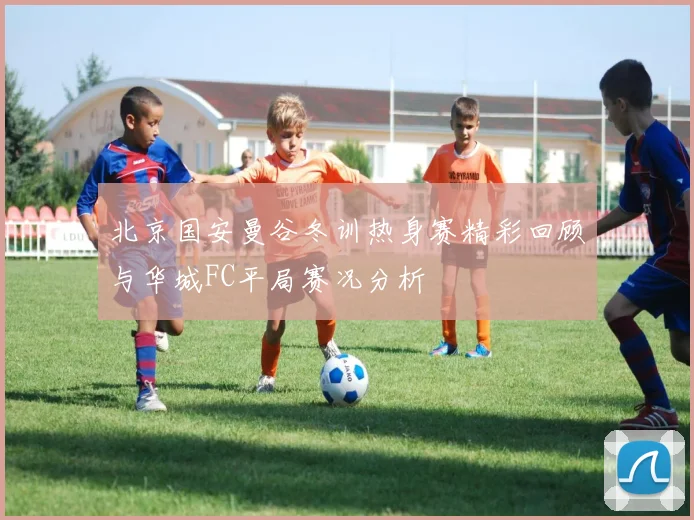 北京国安曼谷冬训热身赛精彩回顾与华城FC平局赛况分析