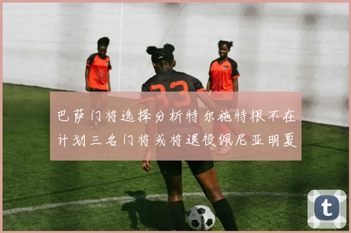 巴萨门将选择分析特尔施特根不在计划三名门将或将退役佩尼亚明夏回归展望