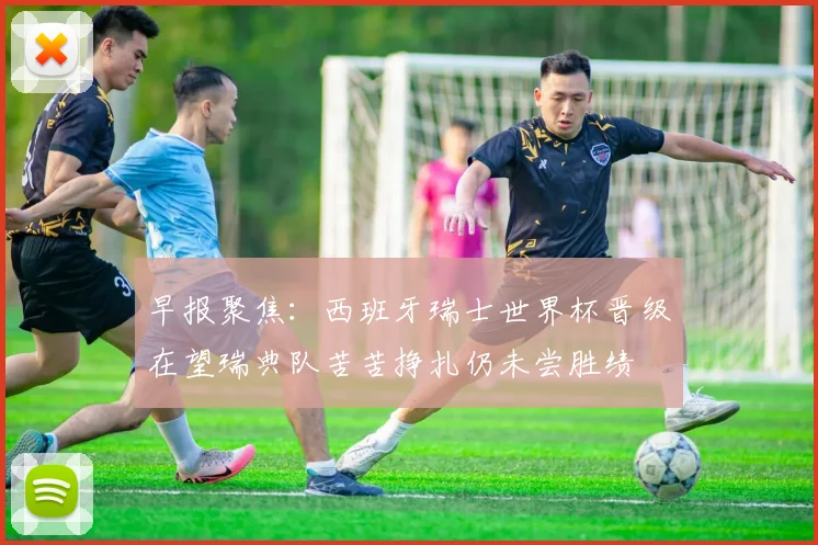 早报聚焦：西班牙瑞士世界杯晋级在望瑞典队苦苦挣扎仍未尝胜绩