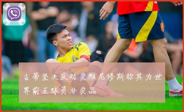 古蒂坚决反对卖维尼修斯称其为世界前五球员非卖品