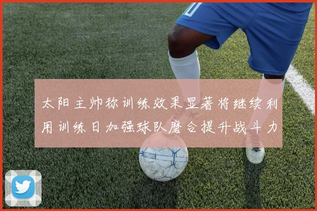 太阳主帅称训练效果显著将继续利用训练日加强球队磨合提升战斗力
