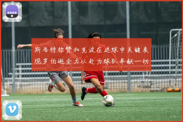 斯洛特称赞加克波在进球中关键表现罗伯逊全力以赴为球队奉献一切