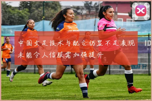 中国女足技术与配合仍显不足表现未能令人信服需加强提升
