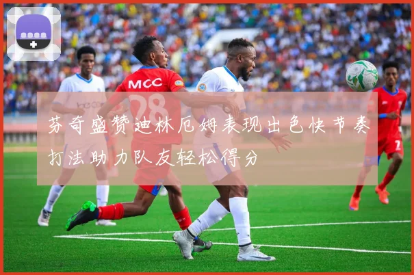 芬奇盛赞迪林厄姆表现出色快节奏打法助力队友轻松得分