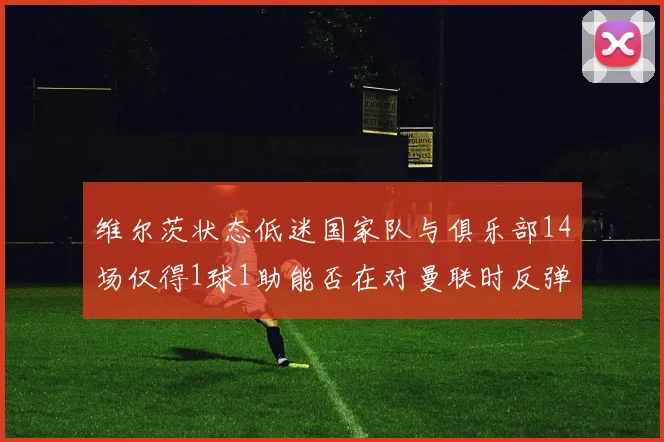 维尔茨状态低迷国家队与俱乐部14场仅得1球1助能否在对曼联时反弹