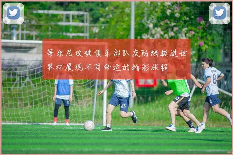 蒂尔尼攻破俱乐部队友防线挺进世界杯展现不同命运的精彩旅程