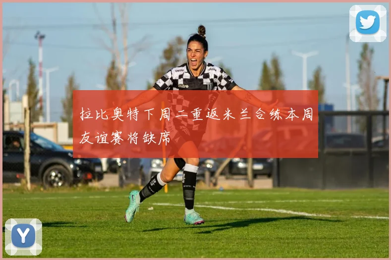 拉比奥特下周二重返米兰合练本周友谊赛将缺席