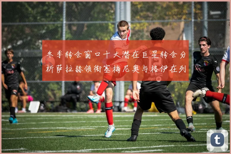 冬季转会窗口十大潜在巨星转会分析萨拉赫领衔塞梅尼奥与格伊在列