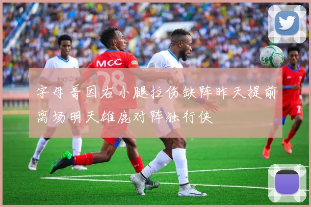 字母哥因右小腿拉伤缺阵昨天提前离场明天雄鹿对阵独行侠
