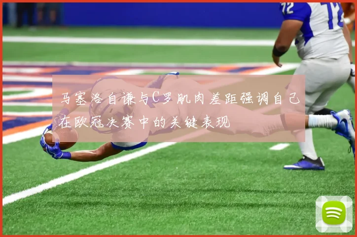 马塞洛自谦与C罗肌肉差距强调自己在欧冠决赛中的关键表现