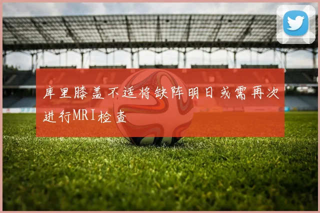 库里膝盖不适将缺阵明日或需再次进行MRI检查