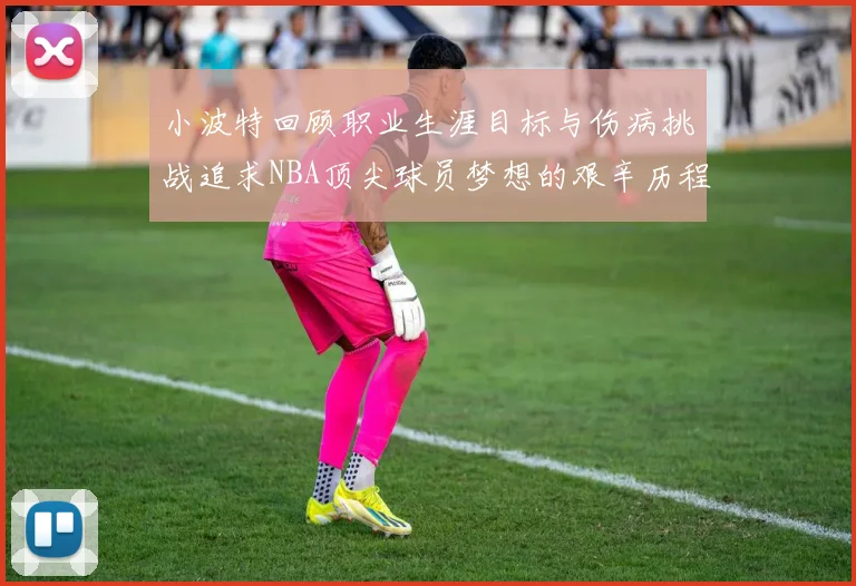 小波特回顾职业生涯目标与伤病挑战追求NBA顶尖球员梦想的艰辛历程